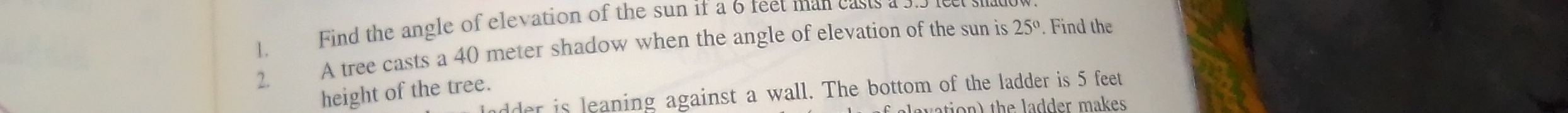 Find the angle of elevation of the sun if a 6 feet man casts a 5.5 1 
1. A tree casts a 40 meter shadow when the angle of elevation of the sun is 25°. Find the 
2. 
height of the tree. 
lder is leaning against a wall. The bottom of the ladder is 5 feet
ation) the ladder makes