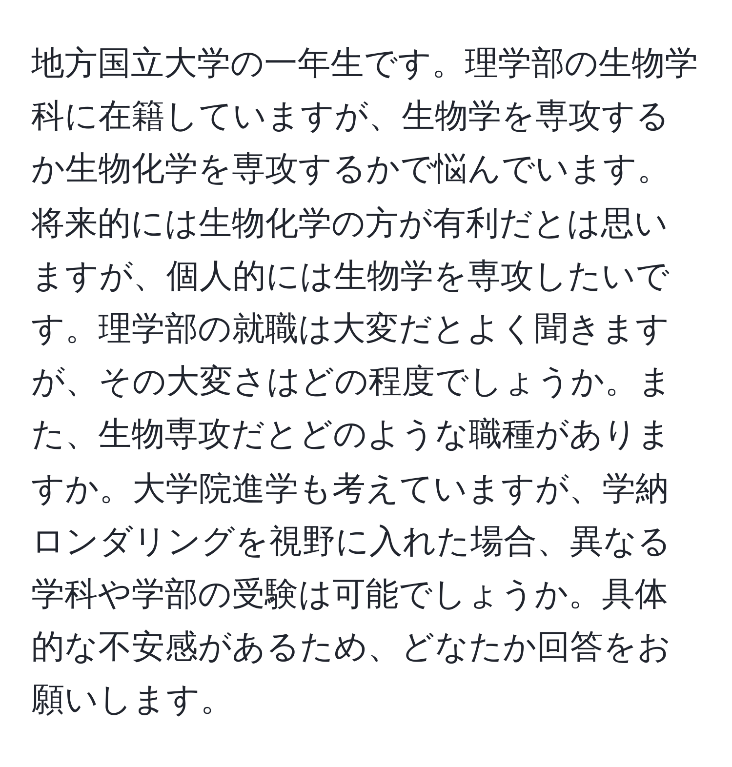 地方国立大学の一年生です。理学部の生物学科に在籍していますが、生物学を専攻するか生物化学を専攻するかで悩んでいます。将来的には生物化学の方が有利だとは思いますが、個人的には生物学を専攻したいです。理学部の就職は大変だとよく聞きますが、その大変さはどの程度でしょうか。また、生物専攻だとどのような職種がありますか。大学院進学も考えていますが、学納ロンダリングを視野に入れた場合、異なる学科や学部の受験は可能でしょうか。具体的な不安感があるため、どなたか回答をお願いします。