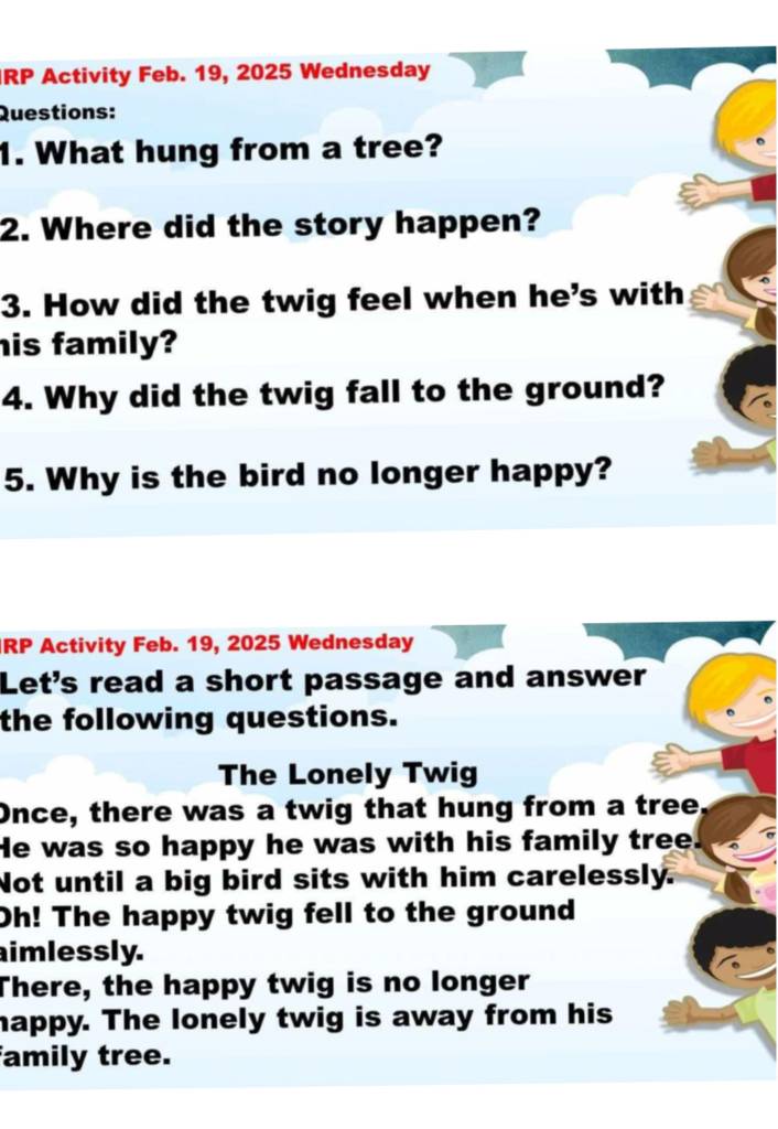 RP Activity Feb. 19, 2025 Wednesday 
Questions: 
1. What hung from a tree? 
2. Where did the story happen? 
3. How did the twig feel when he's with 
his family? 
4. Why did the twig fall to the ground? 
5. Why is the bird no longer happy? 
RP Activity Feb. 19, 2025 Wednesday 
Let's read a short passage and answer 
the following questions. 
The Lonely Twig 
Once, there was a twig that hung from a tree. 
He was so happy he was with his family tree. 
Not until a big bird sits with him carelessly. 
Oh! The happy twig fell to the ground 
imlessly. 
There, the happy twig is no longer 
happy. The lonely twig is away from his 
amily tree.