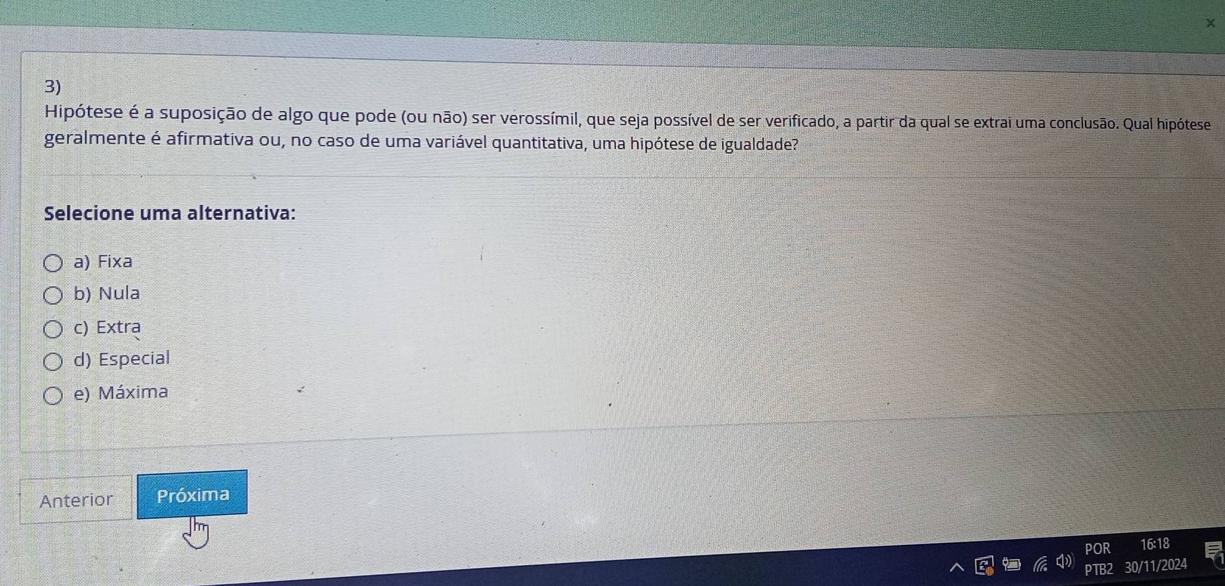 Hipótese é a suposição de algo que pode (ou não) ser verossímil, que seja possível de ser verificado, a partir da qual se extrai uma conclusão. Qual hipótese
geralmente é afirmativa ou, no caso de uma variável quantitativa, uma hipótese de igualdade?
Selecione uma alternativa:
a) Fixa
b) Nula
c) Extra
d) Especial
e) Máxima
Anterior Próxima
POR 16:18
30/11/2024