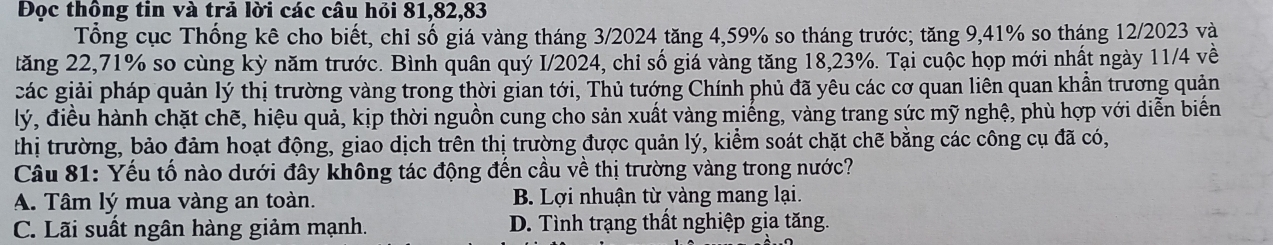 Đọc thông tin và trả lời các câu hỏi 81, 82, 83
Tổng cục Thống kê cho biết, chỉ số giá vàng tháng 3/2024 tăng 4, 59% so tháng trước; tăng 9, 41% so tháng 12/2023 và
tăng 22, 71% so cùng kỳ năm trước. Bình quân quý I/ 2024, chỉ số giá vàng tăng 18,23%. Tại cuộc họp mới nhất ngày 11/4 về
các giải pháp quản lý thị trường vàng trong thời gian tới, Thủ tướng Chính phủ đã yêu các cơ quan liên quan khần trương quản
lý, điều hành chặt chẽ, hiệu quả, kịp thời nguồn cung cho sản xuất vàng miếng, vàng trang sức mỹ nghệ, phù hợp với diễn biến
thị trường, bảo đảm hoạt động, giao dịch trên thị trường được quản lý, kiểm soát chặt chẽ bằng các công cụ đã có,
Câu 81: Yếu tổ nào dưới đây không tác động đến cầu về thị trường vàng trong nước?
A. Tâm lý mua vàng an toàn. B. Lợi nhuận từ vàng mang lại.
C. Lãi suất ngân hàng giảm mạnh. D. Tình trạng thất nghiệp gia tăng.