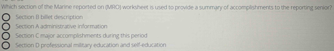 Which section of the Marine reported on (MRO) worksheet is used to provide a summary of accomplishments to the reporting senior?
Section B billet description
Section A administrative information
Section C major accomplishments during this period
Section D professional military education and self-education