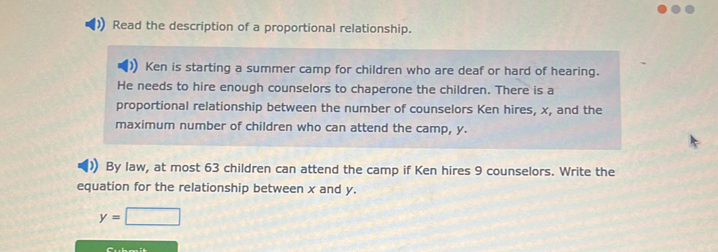 Read the description of a proportional relationship. 
Ken is starting a summer camp for children who are deaf or hard of hearing. 
He needs to hire enough counselors to chaperone the children. There is a 
proportional relationship between the number of counselors Ken hires, x, and the 
maximum number of children who can attend the camp, y. 
) By law, at most 63 children can attend the camp if Ken hires 9 counselors. Write the 
equation for the relationship between x and y.
y=□