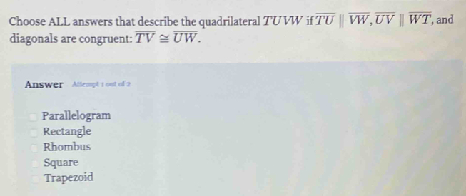 Choose ALL answers that describe the quadrilateral TUVW if overline TU||overline VW, overline UV||overline WT, and
diagonals are congruent: overline TV≌ overline UW. 
Answer Attempt 1 out of 2
Parallelogram
Rectangle
Rhombus
Square
Trapezoid