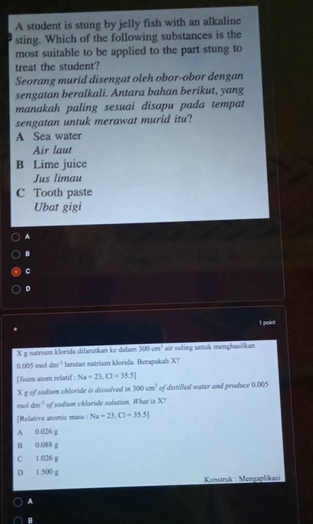 A student is stung by jelly fish with an alkaline
sting. Which of the following substances is the
most suitable to be applied to the part stung to
treat the student?
Seorang murid disengat oleh obor-obor dengan
sengatan beralkali. Antara bahan berikut, yang
manakah paling sesuai disapu pada tempat
sengatan untuk merawat murid itu?
A Sea water
Air laut
B Lime juice
Jus limau
C Tooth paste
Ubat gigi
A
B
c
D
1 point
X g natrium klorida dilarutkan ke dalam 300cm^3 air suling untuk menghasilkan
0.005moldm^(-3) larutan natrium klorida. Berapakah X?
[Jisim atom relatif : Na=23, Cl=35.5]
X g of sodium chloride is dissolved in 300cm^3 of distilled water and produce 0.005
mol dm^(-3) of sodium chloride solution. What is X?
[Relative atomic mass : Na=23, Cl=35.5]
A 0.026 g
B 0.088 g
C 1.026 g
D 1.500 g
Konstruk : Mengaplikasi
A
B