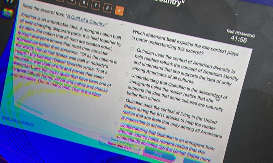 Cuntry''
8 .
Read the excerpt from "A Quilt of a Country." Which statement best explains the role context plays
TIME REMAINING
America is an improbable idea. A mongrel nation built in better understanding this excerpt?
4 1:616
chough everyone knows that most men conside.
of ever-changing disparate parts, it is held together by Quindlen uses the context of American diversity to
a notion, the notion that all men are created equal help readers rethink the concept of American identity
themselves better than someone. "Of all the nations in and understand that she supports the idea of unity
the world; the United States was built in nobody's among Americans of all cultures.
because it was bullt of bits and pieces that seem
image," the historian Daniel Boorstin wrote. That's Understanding that Quindlen is the descendant of
its great folk-art forms, velvet and calico and checks better than others.
and brocades. Out of many, one. That is the ideal
discordant, like the crazy quilts that have been one of supports the idea that some cultures are naturally
immigrants helps the reader realize that she
ec ths and retu 
Quindlen uses the context of living in the United
States during the 9/11 attacks to help the reader
Mark this and return
is impossible to achieve.
ealize that she feels that unity among all Americans
Understanding that Quindlen is an immigrant from
another country helps readers realize that she
Save and Exit
Save and Exit
understands societies like the United States more