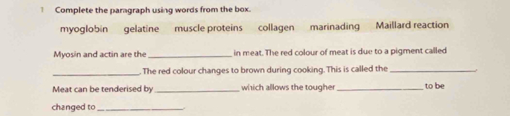 Complete the paragraph using words from the box. 
myoglobin gelatine muscle proteins collagen marinading Maillard reaction 
Myosin and actin are the _in meat. The red colour of meat is due to a pigment called 
_ 
. The red colour changes to brown during cooking. This is called the_ 
Meat can be tenderised by _which allows the tougher_ to be 
changed to_