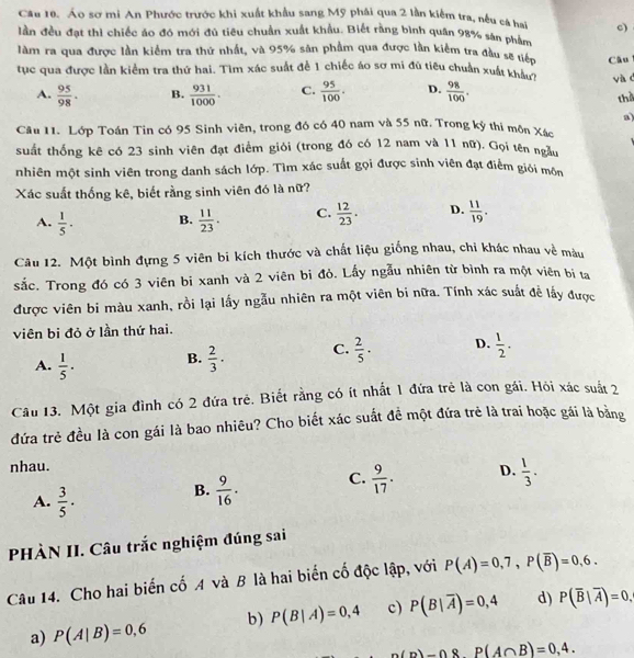 Áo sơ mi An Phước trước khi xuất khẩu sang Mỹ phái qua 2 lần kiểm tra, nều cá bai c)
lần đều đạt thì chiếc áo đó mới đủ tiêu chuẩn xuất khẩu. Biết rằng bình quân 98% sân phẩm
làm ra qua được lần kiểm tra thứ nhất, và 95% sản phầm qua được lần kiểm tra đầu sẽ tiếp
tục qua được lần kiểm tra thứ hai. Tìm xác suất để 1 chiếc áo sơ mi đủ tiêu chuẩn xuất khicP Câu
A.  95/98 . B.  931/1000 . C.  95/100 . D.  98/100 . và c
the
a)
Câu 11. Lớp Toán Tin có 95 Sinh viên, trong đó có 40 nam và 55 nữ. Trong kỳ thi môn Xác
suất thống kê có 23 sinh viên đạt điểm giỏi (trong đó có 12 nam và 11 nữ). Gọi tên ngầu
nhiên một sinh viên trong danh sách lớp. Tìm xác suất gọi được sinh viên đạt điểm giới môn
Xác suất thống kê, biết rằng sinh viên đó là nữ?
A.  1/5 · B.  11/23 . C.  12/23 . D.  11/19 .
Câu 12. Một bình đựng 5 viên bi kích thước và chất liệu giống nhau, chi khác nhau về màu
sắc. Trong đó có 3 viên bi xanh và 2 viên bi đỏ. Lấy ngẫu nhiên từ bình ra một viên bị ta
được viên bi màu xanh, rồi lại lấy ngẫu nhiên ra một viên bi nữa. Tính xác suất đề lấy được
viên bi đỏ ở lần thứ hai.
A.  1/5 · B.  2/3 · C.  2/5 . D.  1/2 .
Câu 13. Một gia đình có 2 đứa trẻ. Biết rằng có ít nhất 1 đứa trẻ là con gái. Hỏi xác suất 2
đứa trẻ đều là con gái là bao nhiêu? Cho biết xác suất đề một đứa trẻ là trai hoặc gái là bằng
nhau.
A.  3/5 ·
B.  9/16 . C.  9/17 . D.  1/3 .
PHÀN II. Câu trắc nghiệm đúng sai
Câu 14. Cho hai biến cố A và B là hai biến cố độc lập, với P(A)=0,7,P(overline B)=0,6.
a) P(A|B)=0,6 b) P(B|A)=0,4 c) P(B|overline A)=0,4 d) P(overline B|overline A)=0,
n(p)-08P(A∩ B)=0,4.