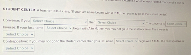 ent. Determine whether each related conditional is true or 
STUDENT CENTER A teacher tells a class, "If your last name begins with A to M, then you may go to the student center." 
Converse: If you Select Choice then Select Choice The converse is Select Choice 
Inverse: If your last name Select Choice begin with A to M, then you may not go to the student center. The inverse is 
Select Choice 
Contrapositive: If you may not go to the student center, then your last name Select Choice begin with A to M. The contrapositive is 
Select Choice