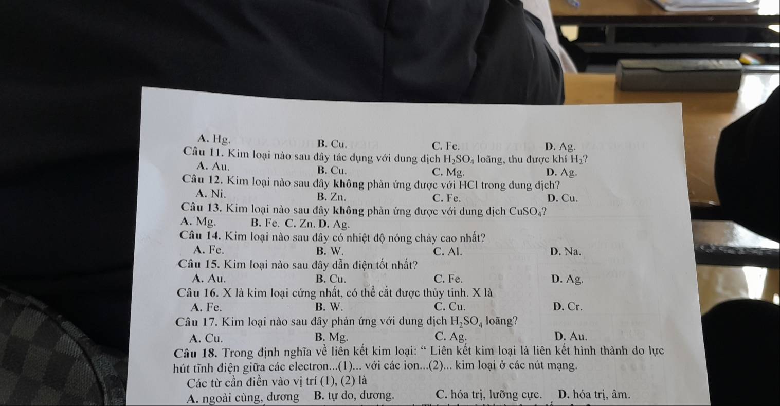 A. Hg. B. Cu. D. Ag.
C. Fe.
Câu 11. Kim loại nào sau dây tác dụng với dung dịch H_2SO_4 loãng, thu được khí H_2 ?
A. Au. B. Cu. C. Mg
D. Ag.
Câu 12. Kim loại nào sau dây không phản ứng được với HCl trong dung dịch?
A. Ni. B. Zn. C. Fe. D. Cu.
Câu 13. Kim loại nào sau đây không phản ứng được với dung dịch CuSO₄?
A. Mg. B. Fe. C. Zn. D. Ag.
Câu 14. Kim loại nào sau đây có nhiệt độ nóng chảy cao nhất?
A. Fe. B. W. C. Al. D. Na.
Câu 15. Kim loại nào sau đây dẫn điện tốt nhất?
A. Au. B. Cu. C. Fe. D. Ag.
Câu 16. X là kim loại cứng nhất, có thể cắt được thủy tinh. X là
A. Fe. B. W. C. Cu. D. Cr.
Câu 17. Kim loại nào sau đây phản ứng với dung dịch H_2SO_4 loãng?
A. Cu. B. Mg. C. Ag. D. Au.
Câu 18. Trong định nghĩa về liên kết kim loại: “ Liên kết kim loại là liên kết hình thành do lực
hút tĩnh điện giữa các electron...(1)... với các ion...(2)... kim loại ở các nút mạng.
Các từ cần điền vào vị trí (1), (2) là
A. ngoài cùng, dương B. tự do, dương. C. hóa trị, lưỡng cực. D. hóa trị, âm.