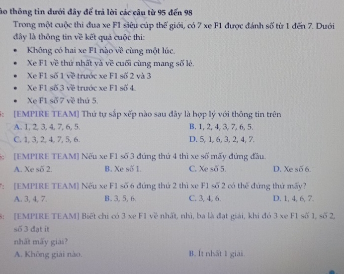 ào thông tin dưới đây để trả lời các câu từ 95 đến 98
Trong một cuộc thi đua xe F1 siêu cúp thế giới, có 7 xe F1 được đánh số từ 1 đến 7. Dưới
đây là thông tin về kết quả cuộc thi:
Không có hai xe F1 nào về cùng một lúc.
Xe F1 về thứ nhất và về cuối cùng mang số lẻ.
Xe F1 số 1 về trước xe F1 số 2 và 3
Xe F1 số 3 về trước xe F1 số 4.
Xe F1 số 7 về thứ 5.
5: [EMPIRE TEAM] Thứ tự sắp xếp nào sau đây là hợp lý với thông tin trên
A. 1, 2, 3, 4, 7, 6, 5. B. 1, 2, 4, 3, 7, 6, 5.
C. 1, 3, 2, 4, 7, 5, 6. D. 5, 1, 6, 3, 2, 4, 7.
5: [EMPIRE TEAM] Nếu xe F1 số 3 đứng thứ 4 thì xe số mấy đứng đầu.
A. Xe số 2. B. Xe số 1. C. Xe số 5. D. Xe số 6.
7: [EMPIRE TEAM] Nếu xe F1 số 6 đứng thứ 2 thì xe F1 số 2 có thể đứng thứ mấy?
A. 3, 4, 7. B. 3, 5, 6. C. 3, 4, 6. D. 1, 4, 6, 7.
8: [EMPIRE TEAM] Biết chi có 3 xe F1 về nhất, nhì, ba là đạt giải, khi đó 3 xe F1 số 1, số 2,
số 3 đạt it
nhất mấy giải?
A. Không giải nào. B. Ít nhất 1 giải.