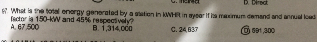 inairect D. Direct
97. What is the total energy generated by a station in kWHR in ayear if its maximum demand and annual load
factor is 150-kW and 45% respectively?
A. 67,500 B. 1,314,000 C. 24,637 D 591,300