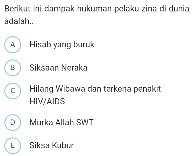 Berikut ini dampak hukuman pelaku zina di dunia
adalah..
A Hisab yang buruk
B Siksaan Neraka
c Hilang Wibawa dan terkena penakit
HIV/AIDS
D Murka Allah SWT
E Siksa Kubur