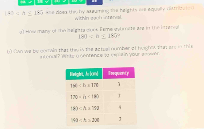 3A 3B SC 3D SE
180 . She does this by assuming the heights are equally distributed
within each interval.
a) How many of the heights does Esme estimate are in the interval
180 ?
b) Can we be certain that this is the actual number of heights that are in this
interval? Write a sentence to explain your answer.