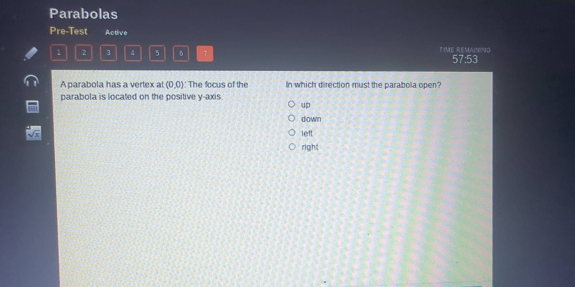 Parabolas
Pre-Test Active
1 2 3 A 5 6 7
TIME REMAINING
57:53
A parabola has a vertex at (0,0) : The focus of the In which direction must the parabola open?
parabola is located on the positive y-axis.
up
down
left
right