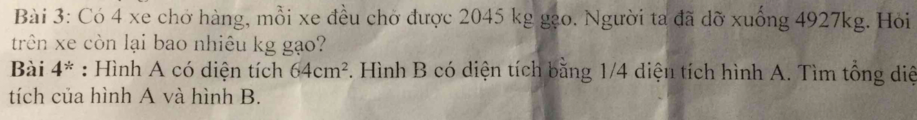 Có 4 xe chở hàng, mỗi xe đều chờ được 2045 kg gạo. Người ta đã dỡ xuống 4927kg. Hỏi 
trên xe còn lại bao nhiêu kg gạo? 
Bài 4^(ast) : Hình A có diện tích 64cm^2. Hình B có diện tích bằng 1/4 diện tích hình A. Tìm tổng diệ 
tích của hình A và hình B.