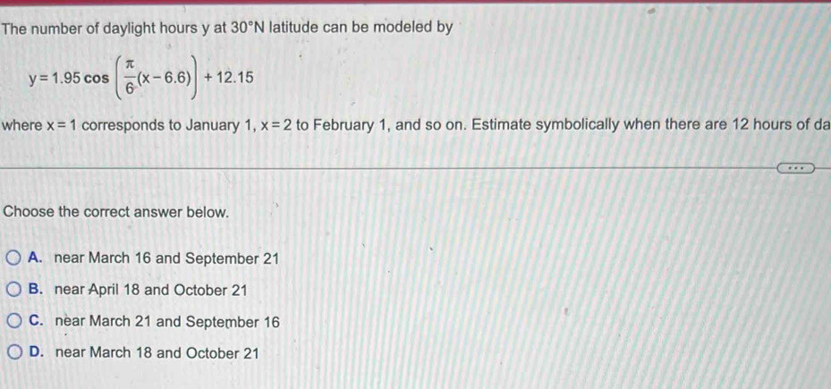 The number of daylight hours y at 30°N latitude can be modeled by
y=1.95cos ( π /6 (x-6.6))+12.15
where x=1 corresponds to January 1, x=2 to February 1, and so on. Estimate symbolically when there are 12 hours of da
Choose the correct answer below.
A. near March 16 and September 21
B. near April 18 and October 21
C. near March 21 and September 16
D. near March 18 and October 21