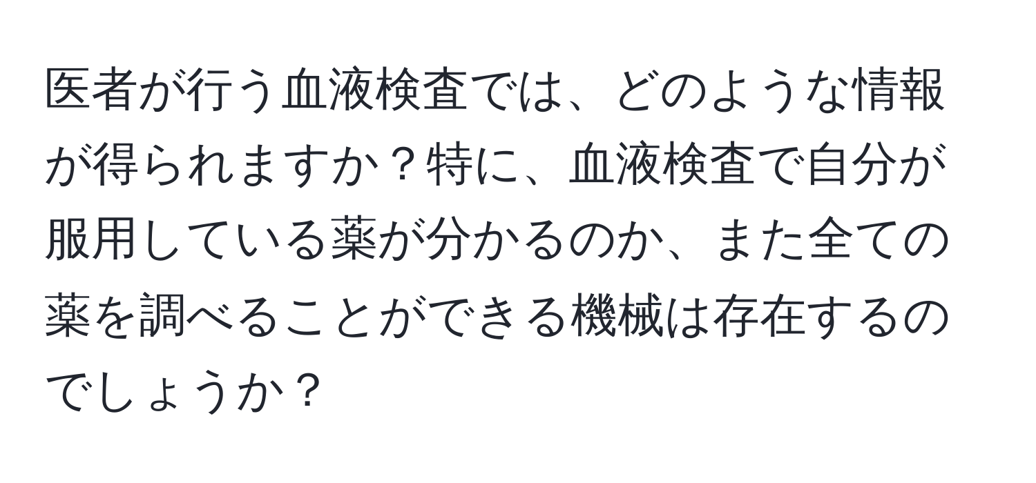 医者が行う血液検査では、どのような情報が得られますか？特に、血液検査で自分が服用している薬が分かるのか、また全ての薬を調べることができる機械は存在するのでしょうか？