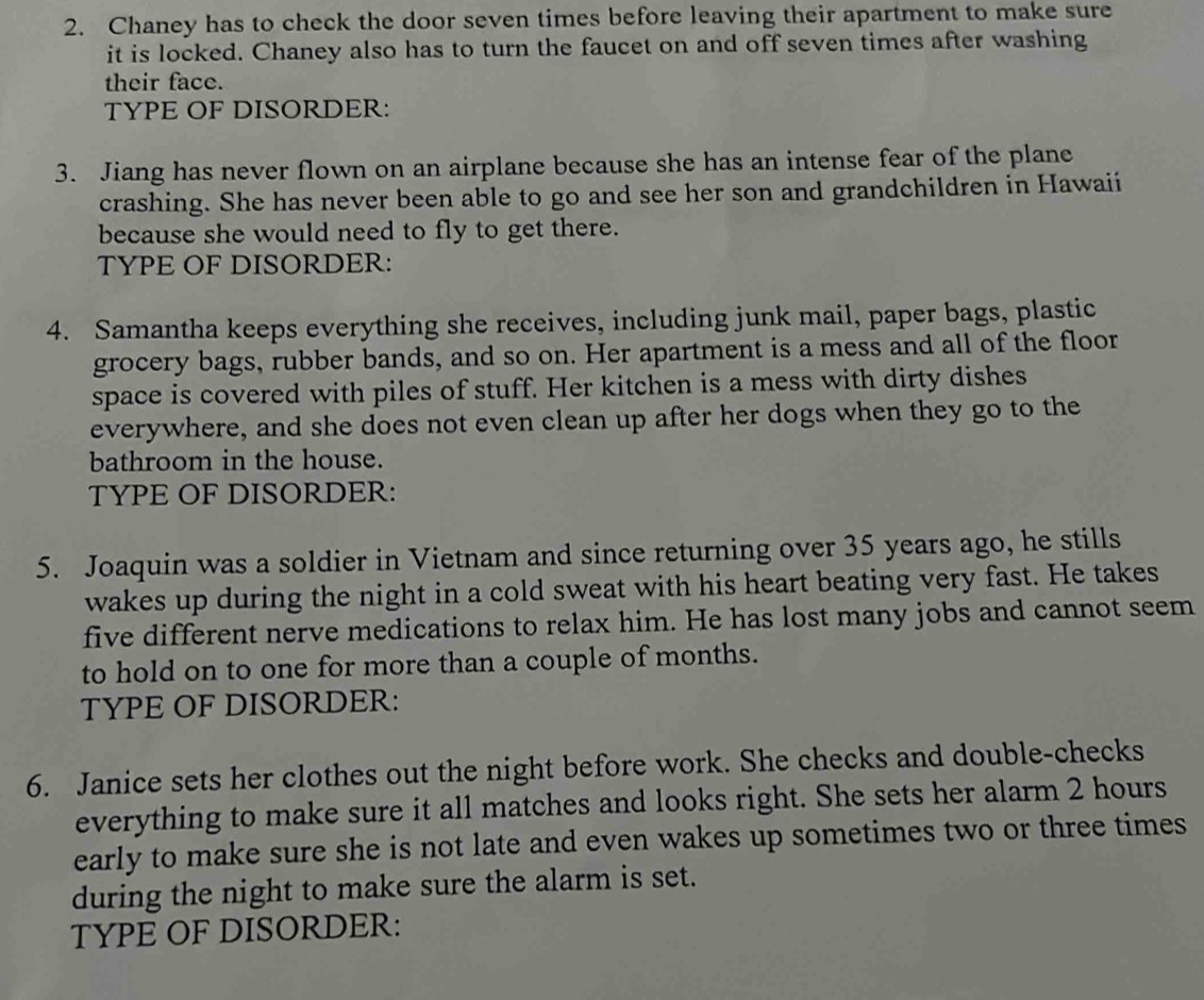 Chaney has to check the door seven times before leaving their apartment to make sure 
it is locked. Chaney also has to turn the faucet on and off seven times after washing 
their face. 
TYPE OF DISORDER: 
3. Jiang has never flown on an airplane because she has an intense fear of the plane 
crashing. She has never been able to go and see her son and grandchildren in Hawaii 
because she would need to fly to get there. 
TYPE OF DISORDER: 
4. Samantha keeps everything she receives, including junk mail, paper bags, plastic 
grocery bags, rubber bands, and so on. Her apartment is a mess and all of the floor 
space is covered with piles of stuff. Her kitchen is a mess with dirty dishes 
everywhere, and she does not even clean up after her dogs when they go to the 
bathroom in the house. 
TYPE OF DISORDER: 
5. Joaquin was a soldier in Vietnam and since returning over 35 years ago, he stills 
wakes up during the night in a cold sweat with his heart beating very fast. He takes 
five different nerve medications to relax him. He has lost many jobs and cannot seem 
to hold on to one for more than a couple of months. 
TYPE OF DISORDER: 
6. Janice sets her clothes out the night before work. She checks and double-checks 
everything to make sure it all matches and looks right. She sets her alarm 2 hours
early to make sure she is not late and even wakes up sometimes two or three times 
during the night to make sure the alarm is set. 
TYPE OF DISORDER: