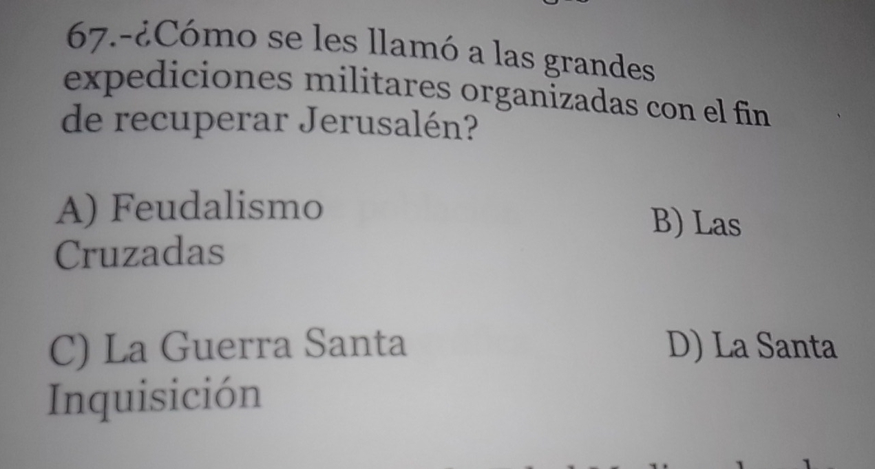 67.-¿Cómo se les llamó a las grandes
expediciones militares organizadas con el fin
de recuperar Jerusalén?
A) Feudalismo B) Las
Cruzadas
C) La Guerra Santa D) La Santa
Inquisición