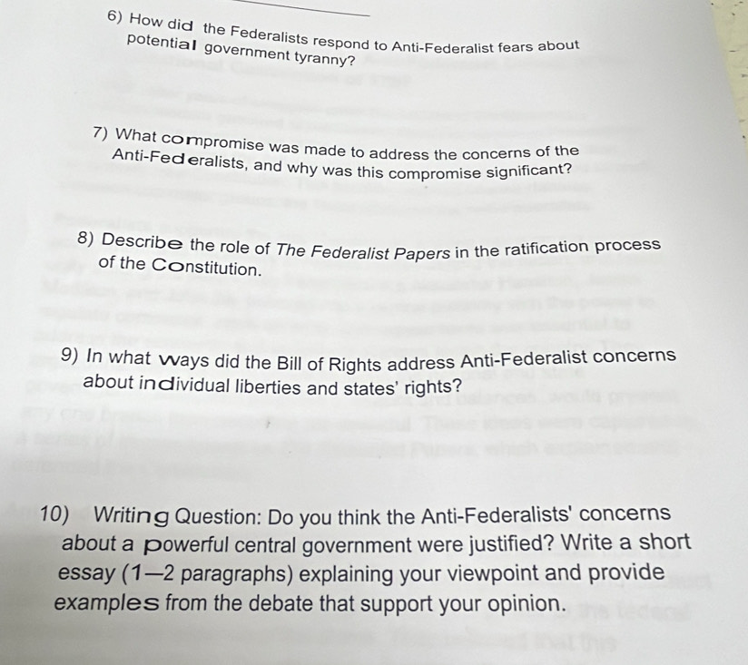 How did the Federalists respond to Anti-Federalist fears about 
potential government tyranny? 
7) What compromise was made to address the concerns of the 
Anti-Federalists, and why was this compromise significant? 
8) Describe the role of The Federalist Papers in the ratification process 
of the Constitution. 
9) In what ways did the Bill of Rights address Anti-Federalist concerns 
about individual liberties and states' rights? 
10) Writing Question: Do you think the Anti-Federalists' concerns 
about a powerful central government were justified? Write a short 
essay (1—2 paragraphs) explaining your viewpoint and provide 
examples from the debate that support your opinion.