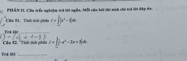 PHÀN I. Câu trắc nghiệm trả lời ngắn. Mỗi câu hỏi thí sinh chỉ trả lời đáp án. 
Câu 51. Tính tích phân I=∈tlimits _(-3)^3|x^2-1|dx. 
Trả lời:_ 
Câu 52. Tính tích phân I=∈tlimits _(-1)^2|-x^2-2x+3|dx. 
Trã lời:_