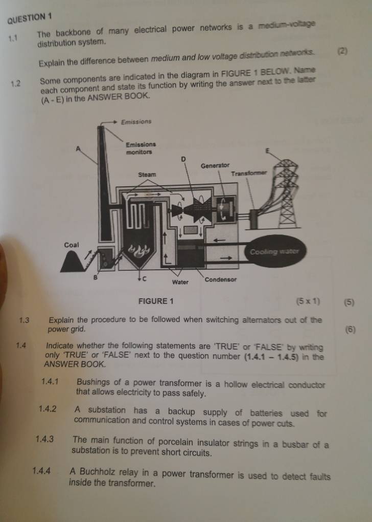 1.1 The backbone of many electrical power networks is a medium-voltage 
distribution system. 
Explain the difference between medium and low voltage distribution networks. (2) 
1.2 Some components are indicated in the diagram in FIGURE 1 BELOW. Name 
each component and state its function by writing the answer next to the latter 
(A - E) in the ANSWER BOOK. 
FIGURE 1 (5 x 1) (5) 
1.3 Explain the procedure to be followed when switching alternators out of the 
power grid. (6) 
1.4 Indicate whether the following statements are 'TRUE’ or ‘FALSE' by writing 
only ‘TRUE’ or ‘FALSE’ next to the question number (1.4.1 - 1.4.5) in the 
ANSWER BOOK. 
1.4.1 1 Bushings of a power transformer is a hollow electrical conductor 
that allows electricity to pass safely. 
1.4.2 A substation has a backup supply of batteries used for 
communication and control systems in cases of power cuts. 
1.4.3 The main function of porcelain insulator strings in a busbar of a 
substation is to prevent short circuits. 
1.4.4 A Buchholz relay in a power transformer is used to detect faults 
inside the transformer.