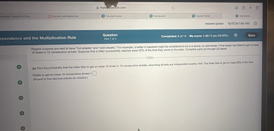 mylab pearson.com 
seencón Ceaves Doraín. MvLab and Mastering Course Home Homawork Coursa Hoina Haenswor 
moreen joram 10/17/24 1:40 AM 
Question 
spendence and the Multiplication Rule Part 1 of 4 Completed: 6 of 12My score: 5.88/12 pts (48.96%) Save 
Players in sports are said to have "hot streaks" and "cold streaks." For example, a batter in baseball might be considered to be in a slump, or cold streak, if that player has failed to get on base
10 times in 10 consecutive at-bats. Suppose that a hitter successfully reaches base 42% of the time they come to the plate. Complete parts (a) through (d) below 
(a) Find the probability that the hitter fails to get on base 10 times in 10 consecutive at-bats, assuming at-bats are independent events. Hint. The hitter fails to get on base 58% of the fime 
P(fails to get on base 10 consecutive times) =□
(Round to five decimal places as needed.)