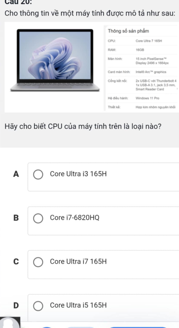 Cầu 20:
Cho thông tin về một máy tính được mô tả như sau:
Thông số sản phẩm
CPU: Core Ultra 7 165H
RAM: 16GB
Màn hình: 15 inch PixelSense™
Display 2496 x 1664px
Card màn hình: Intel® Arc™ graphics
Cổng kết nổi: 2x USB-C với Thunderbolt 4
1x USB-A 3.1, jack 3,5 mm,
Smart Reader Card
Hệ điều hành: Windows 11 Pro
Thiết kế: Hợp kim nhôm nguyên khối
Hãy cho biết CPU của máy tính trên là loại nào?
A Core Ultra i3 165H
B Core i7-6820HQ
C Core Ultra i7 165H
D Core Ultra i5 165H