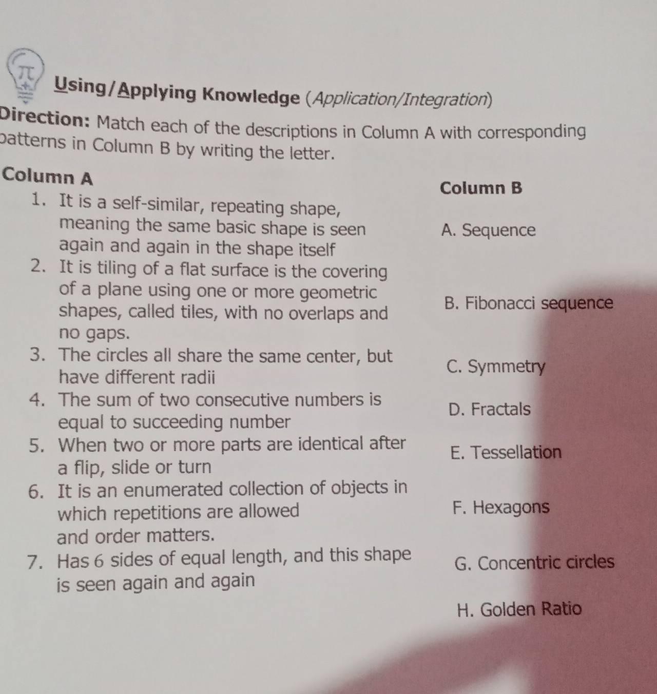 Using/Applying Knowledge (Application/Integration)
Direction: Match each of the descriptions in Column A with corresponding
batterns in Column B by writing the letter.
Column A
Column B
1. It is a self-similar, repeating shape,
meaning the same basic shape is seen A. Sequence
again and again in the shape itself 
2. It is tiling of a flat surface is the covering
of a plane using one or more geometric
shapes, called tiles, with no overlaps and
B. Fibonacci sequence
no gaps.
3. The circles all share the same center, but
have different radii
C. Symmetry
4. The sum of two consecutive numbers is
D. Fractals
equal to succeeding number
5. When two or more parts are identical after E. Tessellation
a flip, slide or turn
6. It is an enumerated collection of objects in
which repetitions are allowed F. Hexagons
and order matters.
7. Has 6 sides of equal length, and this shape G. Concentric circles
is seen again and again
H. Golden Ratio