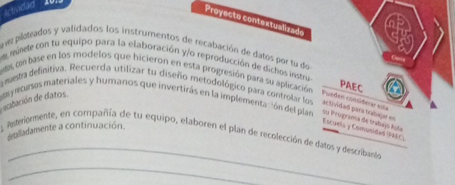 Actividad 
Proyecto contextualizado 
a vez piloteados y validados los instrumentos de recabación de datos por tu do 
Gars 
reúnete con tu equipo para la elaboración y/o reproducción de dichos instru 
etos, con base en los modelos que hicieron en esta progresión para su aplicación 
PAEC 
Pueden considerar esta 
a meestra definitiva. Recuerda utilizar tu diseño metodológico para controlar los actividad para trabajar en Escuels y Comunidad (PAEC). 
acbación de datos. t recursos materiales y humanos que invertirás en la implementación del plan su Programa de trabajo Aula 
detalladamente a continuación. 
_ 
Posteriormente, en compañía de tu equipo, elaboren el plan de recolección de datos y describanlo 
_