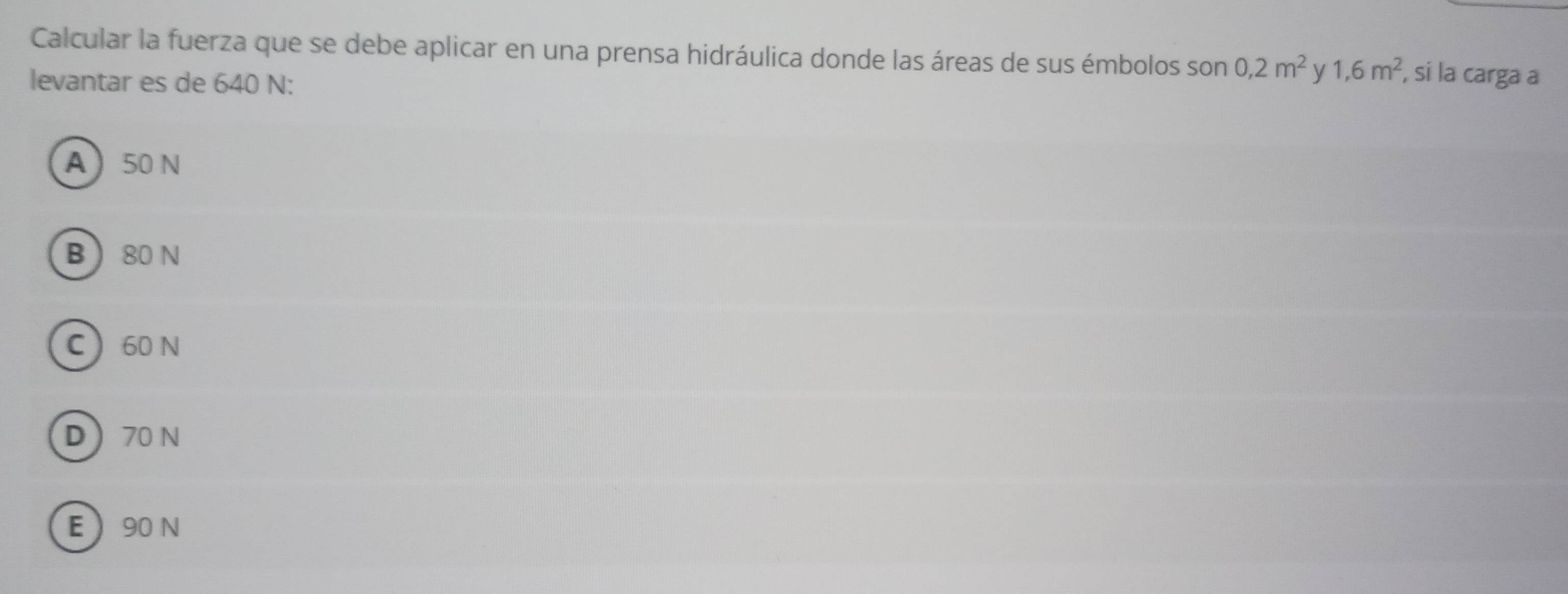 Calcular la fuerza que se debe aplicar en una prensa hidráulica donde las áreas de sus émbolos son 0, 2m^2 y 1, 6m^2 , si la carga a
levantar es de 640 N :
A 50 N
B  80 N
C 60 N
D 70 N
E 90 N