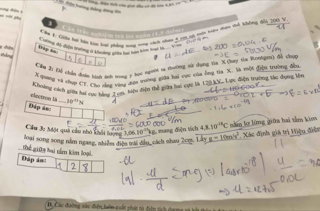 Sng, điện tích củm giợt đễu c độ hăm 4,85V
Đ in điện hướng thắng đông lên 
rong điện t 
so với phụ 
# Cần trác nghiệm tra lời ngàn (1,ª diểm) 
Cầu 1: Giữa hai bản kim loại phẳng song song cách nhau 4 cm có một hiệu điện thể không đổi 200 V
g điện Đáp án: Cường độ điện trường ở khoảng giữa hai bán kim loại là.....Vêm 
tháng 
Cầu 2: Để chân đoán hình ảnh trong y học người ta thường sử dụng tia X (hay tia Rontgen) để chụp
X quang và chụp CT. Cho rằng vùng điện trường giữa hai cực của ống tia X. là một điện trường đều. 
Khoảng cách giữa hai cực bằng 2 cm, hiệu điện thế giữa hai cực là 120 kV. Lực điện trường tác dụng lên 
electron là ..... 10^(-13)N
Đáp án: 
Câu 3: Một quả cầu nhỏ khối lượng ,06.10^(-15)kg , mang điện tích 4,8.10^(-18)C nằm lơ lừng giữa hai tắm kim 
loại song song nằm ngang, nhiễm điện trái đầu, cách nhau 2cm. Lấy g=10m/s^2. Xác định giá trị Hiệu điện 
thể giữa hai tấm kim loại. 
Đáp án: 
D. Các đường sức điện luôn xuất phát từ điện tích dư ợn