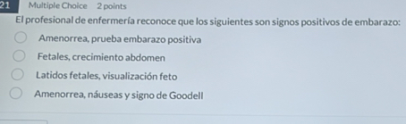 El profesional de enfermería reconoce que los siguientes son signos positivos de embarazo:
Amenorrea, prueba embarazo positiva
Fetales, crecimiento abdomen
Latidos fetales, visualización feto
Amenorrea, náuseas y signo de Goodell