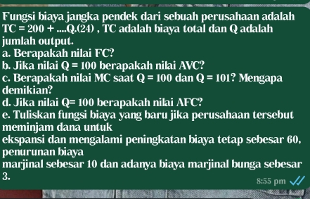 Fungsi biaya jangka pendek dari sebuah perusahaan adalah
TC=200+...Q.(24) , TC adalah biaya total dan Q adalah 
jumlah output. 
a. Berapakah nilai FC? 
b. Jika nilai Q=100 berapakah nilai AVC? 
c. Berapakah nilai MC saat Q=100 dan Q=101 ? Mengapa 
demikian? 
d. Jika nilai Q=100 berapakah nilai AFC? 
e. Tuliskan fungsi biaya yang baru jika perusahaan tersebut 
meminjam dana untuk 
ekspansi dan mengalami peningkatan biaya tetap sebesar 60, 
penurunan biaya 
marjinal sebesar 10 dan adanya biaya marjinal bunga sebesar 
3. 
8:55 pm