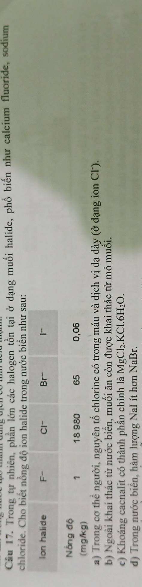 Trong tự nhiên, phần lớn các halogen tồn tại ở dạng muối halide, phổ biến như calcium fluoride, sodium
chloride. Cho biết nồng độ ion halide trong nước biển như sau:
a) Trong cơ thể người, nguyên tố chlorine có trong máu và dịch vị dạ dày (ở dạng ion Cl).
b) Ngoài khai thác từ nước biển, muối ăn còn được khai thác từ mỏ muối.
c) Khoáng cacnalit có thành phần chính là MgCl_2.KCl.6H_2O.
d) Trong nước biển, hàm lượng NaI ít hơn NaBr.