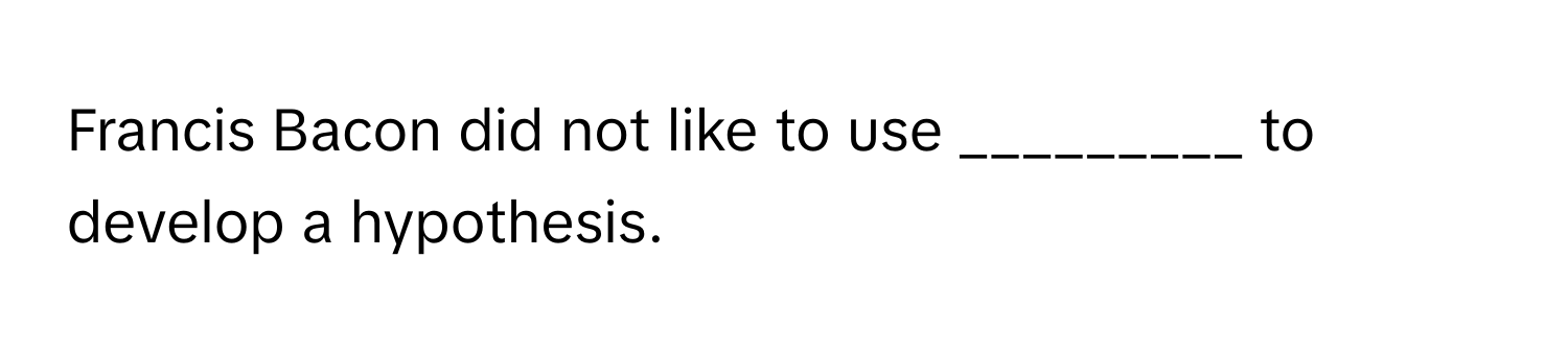 Francis Bacon did not like to use _________ to develop a hypothesis.
