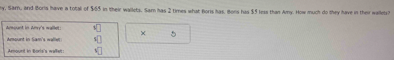 hy, Sam, and Boris have a total of $65 in their wallets. Sam has 2 times what Boris has. Boris has $5 less than Amy. How much do they have in their wallets? 
Amount in Amy's wallet: 
× 5
Amount in Sam's wallet: 
Amount in Boris's wallet: