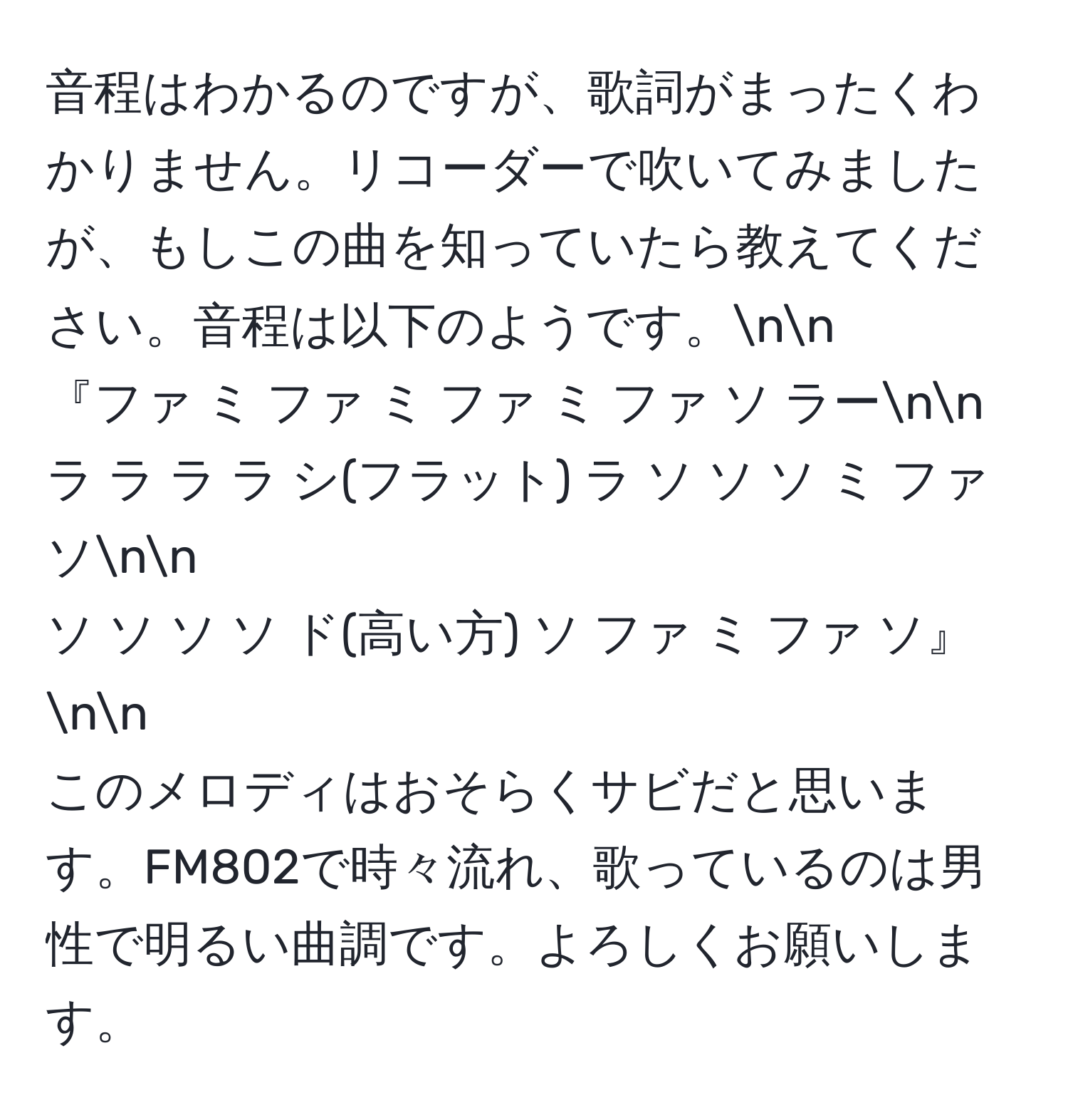 音程はわかるのですが、歌詞がまったくわかりません。リコーダーで吹いてみましたが、もしこの曲を知っていたら教えてください。音程は以下のようです。nn
『ファ ミ ファ ミ ファ ミ ファ ソ ラーnn
ラ ラ ラ ラ シ(フラット) ラ ソ ソ ソ ミ ファ ソnn
ソ ソ ソ ソ ド(高い方) ソ ファ ミ ファ ソ』nn
このメロディはおそらくサビだと思います。FM802で時々流れ、歌っているのは男性で明るい曲調です。よろしくお願いします。