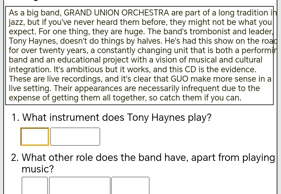 As a big band, GRAND UNION ORCHESTRA are part of a long tradition in 
jazz, but if you've never heard them before, they might not be what you 
expect. For one thing, they are huge. The band's trombonist and leader, 
Tony Haynes, doesn't do things by halves. He's had this show on the road 
for over twenty years, a constantly changing unit that is both a performin 
band and an educational project with a vision of musical and cultural 
integration. It's ambitious but it works, and this CD is the evidence. 
These are live recordings, and it's clear that GUO make more sense in a 
live setting. Their appearances are necessarily infrequent due to the 
expense of getting them all together, so catch them if you can. 
1. What instrument does Tony Haynes play? 
2. What other role does the band have, apart from playing 
music?