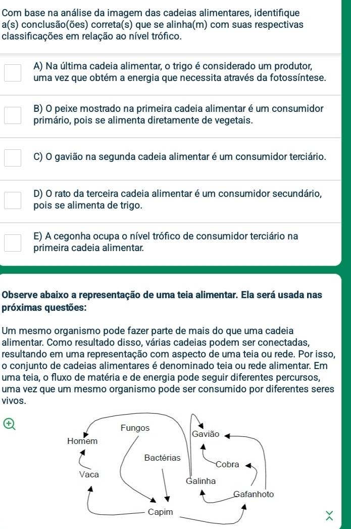 Com base na análise da imagem das cadeias alimentares, identifique
a(s) conclusão(ões) correta(s) que se alinha(m) com suas respectivas
classificações em relação ao nível trófico.
A) Na última cadeia alimentar, o trigo é considerado um produtor,
uma vez que obtém a energia que necessita através da fotossíntese.
B) O peixe mostrado na primeira cadeia alimentar é um consumidor
primário, pois se alimenta diretamente de vegetais.
C) O gavião na segunda cadeia alimentar é um consumidor terciário.
D) O rato da terceira cadeia alimentar é um consumidor secundário,
pois se alimenta de trigo.
E) A cegonha ocupa o nível trófico de consumidor terciário na
primeira cadeia alimentar.
Observe abaixo a representação de uma teia alimentar. Ela será usada nas
próximas questões:
Um mesmo organismo pode fazer parte de mais do que uma cadeia
alimentar. Como resultado disso, várias cadeias podem ser conectadas,
resultando em uma representação com aspecto de uma teia ou rede. Por isso,
o conjunto de cadeias alimentares é denominado teia ou rede alimentar. Em
uma teia, o fluxo de matéria e de energia pode seguir diferentes percursos,
uma vez que um mesmo organismo pode ser consumido por diferentes seres
vivos.