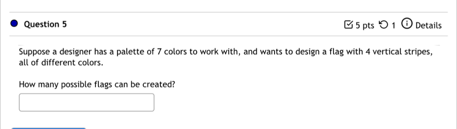 つ 1 a Details 
Suppose a designer has a palette of 7 colors to work with, and wants to design a flag with 4 vertical stripes, 
all of different colors. 
How many possible flags can be created?