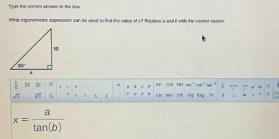 Type the correct answer in the box.
What trigonometric expression can be used to find the value of x? Replace a and b with the correct values.
 □ /□   |0| sigma° π o B c 》 sin cos tan sin“" cos¨ tan¨! σ . < ∩
sqrt(□ ) sqrt[□](□ ) □ _□  < z A w D csc sec cot log log in  U
 x= a/tan (b) 