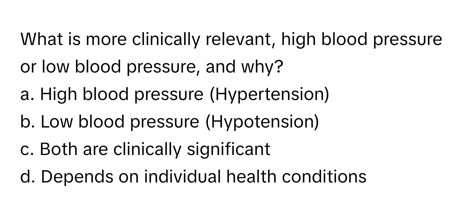 What is more clinically relevant, high blood pressure or low blood pressure, and why?
a. High blood pressure (Hypertension)
b. Low blood pressure (Hypotension)
c. Both are clinically significant
d. Depends on individual health conditions