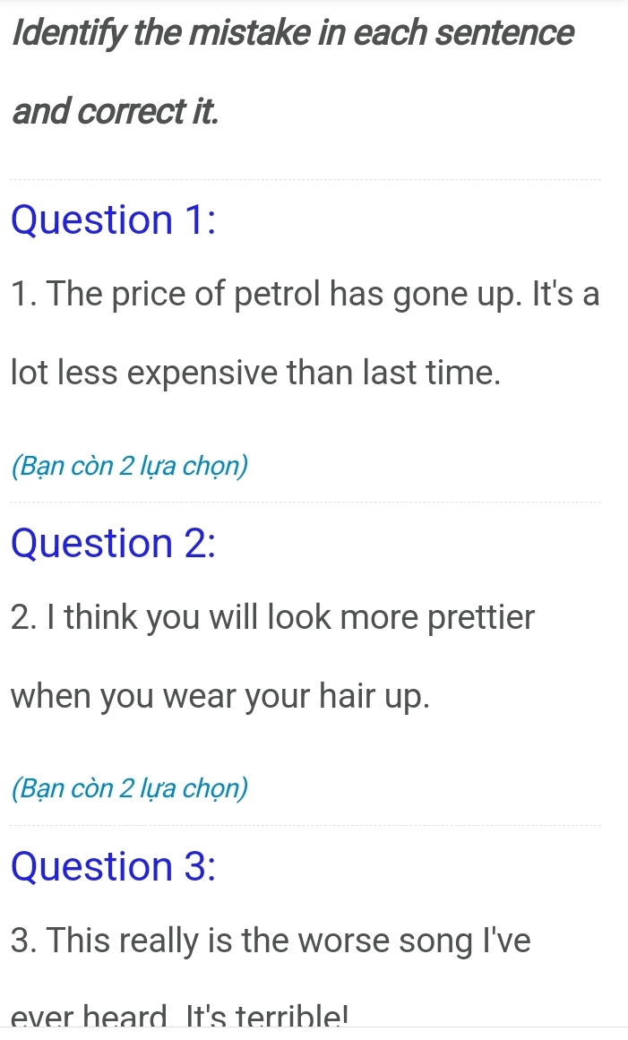 Identify the mistake in each sentence 
and correct it. 
Question 1: 
1. The price of petrol has gone up. It's a 
lot less expensive than last time. 
(Bạn còn 2 lựa chọn) 
Question 2: 
2. I think you will look more prettier 
when you wear your hair up. 
(Bạn còn 2 lựa chọn) 
Question 3: 
3. This really is the worse song I've 
ever heard It's terrible!