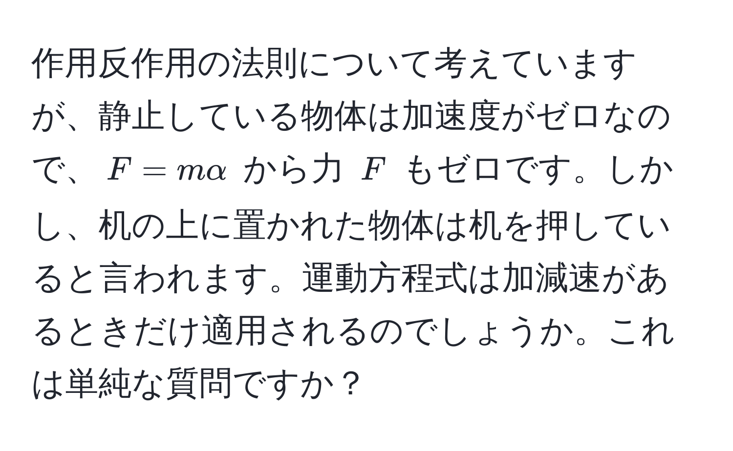 作用反作用の法則について考えていますが、静止している物体は加速度がゼロなので、$F = m alpha$ から力 $F$ もゼロです。しかし、机の上に置かれた物体は机を押していると言われます。運動方程式は加減速があるときだけ適用されるのでしょうか。これは単純な質問ですか？