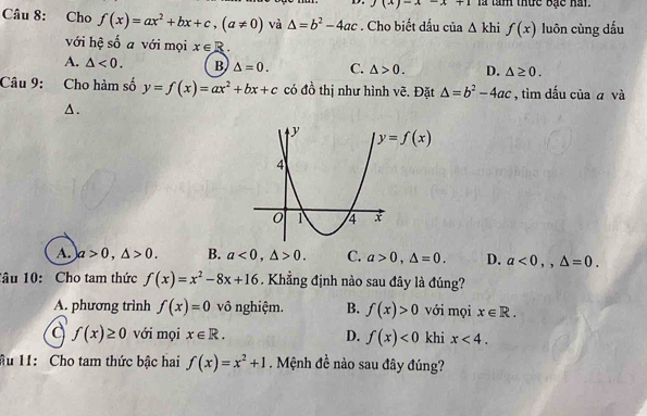 AA+1 là tàm thức Bạc hai.
Câu 8: Cho f(x)=ax^2+bx+c,(a!= 0) và △ =b^2-4ac. Cho biết dấu của △ khif(x) luôn cùng dấu
với hệ số a với mọi x∈ R.
A. △ <0. B △ =0. C. △ >0. D. △ ≥ 0.
Câu 9: Cho hàm số y=f(x)=ax^2+bx+c có đồ thị như hình vẽ. Đặt △ =b^2-4ac , tìm dấu của ā và
▲.
A. a>0,△ >0. B. a<0,△ >0. C. a>0,△ =0. D. a<0,,△ =0.
1âu 10: Cho tam thức f(x)=x^2-8x+16. Khẳng định nào sau đây là đúng?
A. phương trình f(x)=0 vô nghiệm. B. f(x)>0 với mọi x∈ R.
a f(x)≥ 0 với mọi x∈ R. D. f(x)<0</tex> khi x<4.
ầu 11: Cho tam thức bậc hai f(x)=x^2+1. Mệnh đề nào sau đây đúng?