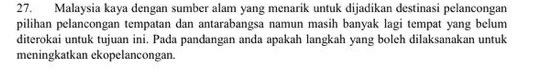 Malaysia kaya dengan sumber alam yang menarik untuk dijadikan destinasi pelancongan 
pilihan pelancongan tempatan dan antarabangsa namun masih banyak lagi tempat yang belum 
diterokai untuk tujuan ini. Pada pandangan anda apakah langkah yang boleh dilaksanakan untuk 
meningkatkan ekopelancongan.