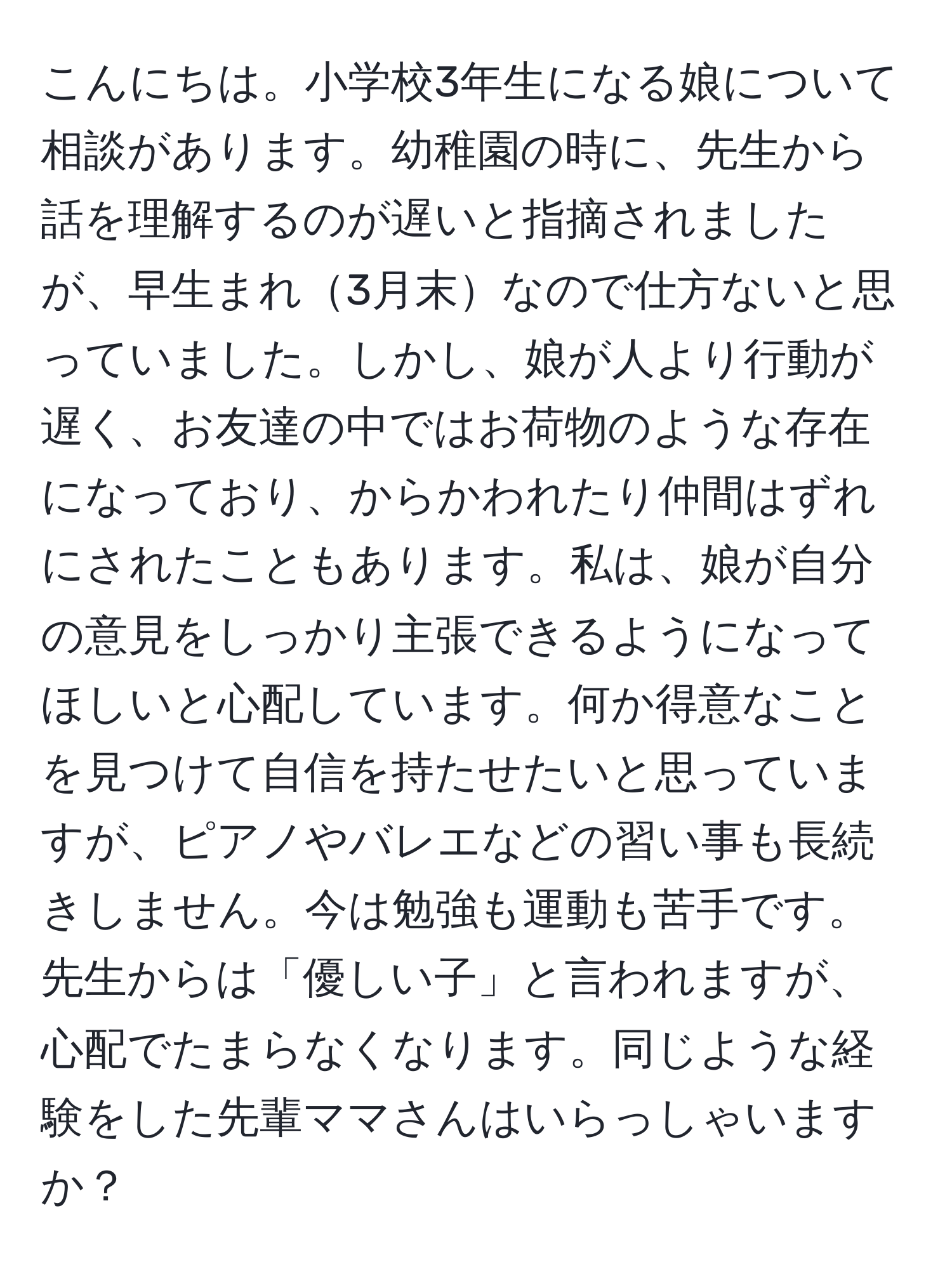 こんにちは。小学校3年生になる娘について相談があります。幼稚園の時に、先生から話を理解するのが遅いと指摘されましたが、早生まれ3月末なので仕方ないと思っていました。しかし、娘が人より行動が遅く、お友達の中ではお荷物のような存在になっており、からかわれたり仲間はずれにされたこともあります。私は、娘が自分の意見をしっかり主張できるようになってほしいと心配しています。何か得意なことを見つけて自信を持たせたいと思っていますが、ピアノやバレエなどの習い事も長続きしません。今は勉強も運動も苦手です。先生からは「優しい子」と言われますが、心配でたまらなくなります。同じような経験をした先輩ママさんはいらっしゃいますか？