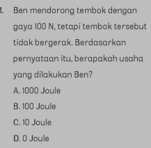 Ben mendorong tembok dengan
gaya 100 N, tetapi tembok tersebut
tidak bergerak. Berdasarkan
pernyataan itu, berapakah usaha
yang dilakukan Ben?
A. 1000 Joule
B. 100 Joule
C. 10 Joule
D. O Joule